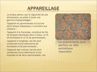  La brique pleine, par la régularité de ses
dimensions, se prête à toute une
gamme d'appareillages :
 l'appareil en panneresses n'a qu'une
demi brique d'épaisseur, il convient aux
cloisons ;
 l'appareil à la française, constitué de lits
de briques identiques deux à deux, un lit
de boutisses et un lit de panneresses ;
 l'appareil à l'anglaise, les lits sont
constitués d'une alternance de
boutisses et de panneresses ;
 l'appareil des moines, les lits sont
constitués d'une alternance d'une
boutisse et de deux panneresses ; etc
La polychromie joue
parfois un rôle
esthétique
important
 