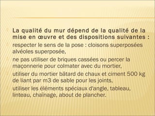  La qualité du mur dépend de la qualité de la
mise en œuvre et des dispositions suivantes :
 respecter le sens de la pose : cloisons superposées
alvéoles superposée,
 ne pas utiliser de briques cassées ou percer la
maçonnerie pour colmater avec du mortier,
 utiliser du mortier bâtard de chaux et ciment 500 kg
de liant par m3 de sable pour les joints,
 utiliser les éléments spéciaux d'angle, tableau,
linteau, chaînage, about de plancher.
 