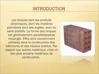  Les briques sont les produits
céramiques, dont les matières
premières sont des argiles, avec ou
sans additifs. La forme des briques
est généralement parallélépipède
rectangle. Elles sont couramment
utilisées dans la construction des
bâtiments et des travaux publics. Par
rapport aux autres matériaux, c'est un
des plus anciens matériaux de
construction.
 