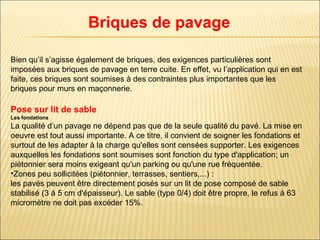 Bien qu’il s’agisse également de briques, des exigences particulières sont
imposées aux briques de pavage en terre cuite. En effet, vu l’application qui en est
faite, ces briques sont soumises à des contraintes plus importantes que les
briques pour murs en maçonnerie.
Pose sur lit de sable
Les fondations
La qualité d’un pavage ne dépend pas que de la seule qualité du pavé. La mise en
oeuvre est tout aussi importante. A ce titre, il convient de soigner les fondations et
surtout de les adapter à la charge qu'elles sont censées supporter. Les exigences
auxquelles les fondations sont soumises sont fonction du type d'application; un
piétonnier sera moins exigeant qu'un parking ou qu'une rue fréquentée.
•Zones peu sollicitées (piétonnier, terrasses, sentiers,...) :
les pavés peuvent être directement posés sur un lit de pose composé de sable
stabilisé (3 à 5 cm d'épaisseur). Le sable (type 0/4) doit être propre, le refus à 63
micromètre ne doit pas excéder 15%.
Briques de pavage
 