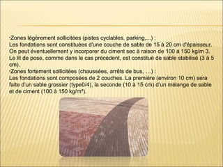 •Zones légèrement sollicitées (pistes cyclables, parking,...) :
Les fondations sont constituées d'une couche de sable de 15 à 20 cm d'épaisseur.
On peut éventuellement y incorporer du ciment sec à raison de 100 à 150 kg/m 3.
Le lit de pose, comme dans le cas précédent, est constitué de sable stabilisé (3 à 5
cm).
•Zones fortement sollicitées (chaussées, arrêts de bus, …) :
Les fondations sont composées de 2 couches. La première (environ 10 cm) sera
faite d’un sable grossier (type0/4), la seconde (10 à 15 cm) d’un mélange de sable
et de ciment (100 à 150 kg/m³).
 