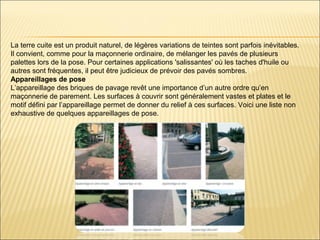 La terre cuite est un produit naturel, de légères variations de teintes sont parfois inévitables.
Il convient, comme pour la maçonnerie ordinaire, de mélanger les pavés de plusieurs
palettes lors de la pose. Pour certaines applications 'salissantes' où les taches d'huile ou
autres sont fréquentes, il peut être judicieux de prévoir des pavés sombres.
Appareillages de pose
L’appareillage des briques de pavage revêt une importance d’un autre ordre qu’en
maçonnerie de parement. Les surfaces à couvrir sont généralement vastes et plates et le
motif défini par l’appareillage permet de donner du relief à ces surfaces. Voici une liste non
exhaustive de quelques appareillages de pose.
 