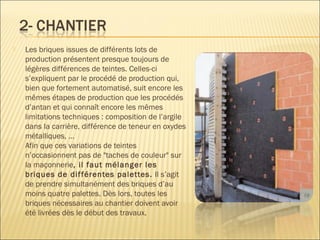  Les briques issues de différents lots de
production présentent presque toujours de
légères différences de teintes. Celles-ci
s’expliquent par le procédé de production qui,
bien que fortement automatisé, suit encore les
mêmes étapes de production que les procédés
d’antan et qui connaît encore les mêmes
limitations techniques : composition de l’argile
dans la carrière, différence de teneur en oxydes
métalliques, …
Afin que ces variations de teintes
n’occasionnent pas de "taches de couleur" sur
la maçonnerie, il faut mélanger les
briques de différentes palettes. Il s’agit
de prendre simultanément des briques d’au
moins quatre palettes. Dès lors, toutes les
briques nécessaires au chantier doivent avoir
été livrées dès le début des travaux.
 