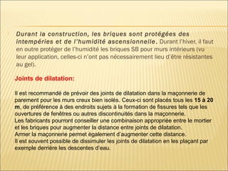  Durant la construction, les briques sont protégées des
intempéries et de l’humidité ascensionnelle. Durant l’hiver, il faut
en outre protéger de l’humidité les briques SB pour murs intérieurs (vu
leur application, celles-ci n’ont pas nécessairement lieu d’être résistantes
au gel).
Joints de dilatation:
Il est recommandé de prévoir des joints de dilatation dans la maçonnerie de
parement pour les murs creux bien isolés. Ceux-ci sont placés tous les 15 à 20
m, de préférence à des endroits sujets à la formation de fissures tels que les
ouvertures de fenêtres ou autres discontinuités dans la maçonnerie.
Les fabricants pourront conseiller une combinaison appropriée entre le mortier
et les briques pour augmenter la distance entre joints de dilatation.
Armer la maçonnerie permet également d’augmenter cette distance.
Il est souvent possible de dissimuler les joints de dilatation en les plaçant par
exemple derrière les descentes d’eau.
 