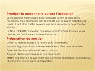  Protéger la maçonnerie durant l’exécution
 La maçonnerie fraîche est la plus vulnérable durant et juste après
l’exécution. Pour optimaliser tant la stabilité que la qualité esthétique du
travail, il faut alors mettre en place une série de mesures de précaution
simples.
 La NBN B 24-401: ‘Exécution des maçonneries’ précise les mesures à
prendre; les principales concernent le mortier :
 Préparation du mortier
 Utiliser le mortier adapté à la nature de la maçonnerie. 
 Ne pas intégrer de ciment à teneur élevée en sulfate dans le mortier. 
 Doser les éventuels adjuvants avec prudence. 
 Toujours utiliser de l'eau pure et des bacs rincés. 
 Mettre le mortier en oeuvre avant que la prise ne commence, c'est-à-dire au
plus tard 2,5 heures après la préparation. 
 