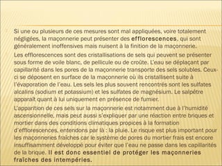  Si une ou plusieurs de ces mesures sont mal appliquées, voire totalement
négligées, la maçonnerie peut présenter des efflorescences, qui sont
généralement inoffensives mais nuisent à la finition de la maçonnerie.
 Les efflorescences sont des cristallisations de sels qui peuvent se présenter
sous forme de voile blanc, de pellicule ou de croûte. L’eau se déplaçant par
capillarité dans les pores de la maçonnerie transporte des sels solubles. Ceux-
ci se déposent en surface de la maçonnerie où ils cristallisent suite à
l’évaporation de l’eau. Les sels les plus souvent rencontrés sont les sulfates
alcalins (sodium et potassium) et les sulfates de magnésium. Le salpêtre
apparaît quant à lui uniquement en présence de fumier.
 L’apparition de ces sels sur la maçonnerie est notamment due à l’humidité
ascensionnelle, mais peut aussi s’expliquer par une réaction entre briques et
mortier dans des conditions climatiques propices à la formation
d’efflorescences, entendons par là : la pluie. Le risque est plus important pour
les maçonneries fraîches car le système de pores du mortier frais est encore
insuffisamment développé pour éviter que l’eau ne passe dans les capillarités
de la brique. Il est donc essentiel de protéger les maçonneries
fraîches des intempéries.
 