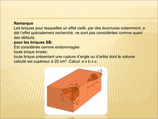 Remarque
Les briques pour lesquelles un effet vieilli, par des écornures notamment, a
été l’effet spécialement recherché, ne sont pas considérées comme ayant
des défauts.
pour les briques SB:
Est considérée comme endommagée:
toute brique brisée;
toute brique présentant une rupture d’angle ou d’arête dont le volume
calculé est supérieur à 20 cm³. Calcul: a x b x c.
 