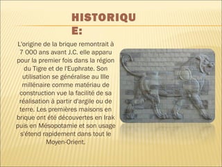L'origine de la brique remontrait à
7 000 ans avant J.C. elle apparu
pour la premier fois dans la région
du Tigre et de l'Euphrate. Son
utilisation se généralise au IIIe
millénaire comme matériau de
construction vue la facilité de sa
réalisation à partir d'argile ou de
terre. Les premières maisons en
brique ont été découvertes en Irak
puis en Mésopotamie et son usage
s'étend rapidement dans tout le
Moyen-Orient.
HISTORIQU
E:
 