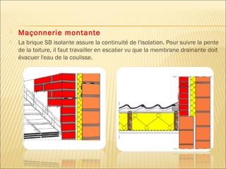  Maçonnerie montante
 La brique SB isolante assure la continuité de l'isolation. Pour suivre la pente
de la toiture, il faut travailler en escalier vu que la membrane drainante doit
évacuer l'eau de la coulisse.
 