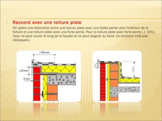  Raccord avec une toiture plate
 On opère une distinction entre une toiture plate avec une faible pente vers l'intérieur de la
toiture et une toiture plate avec une forte pente. Pour la toiture plate avec forte pente ( ≥ 10%),
l'eau ne peut couler le long de la façade et ne peut stagner au bord. Un acrotère n'est pas
nécessaire.
 