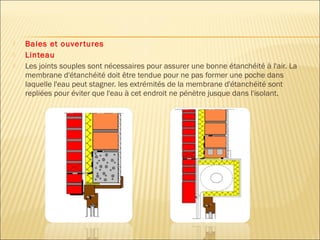  Baies et ouvertures
 Linteau
 Les joints souples sont nécessaires pour assurer une bonne étanchéité à l'air. La
membrane d'étanchéité doit être tendue pour ne pas former une poche dans
laquelle l'eau peut stagner. les extrémités de la membrane d'étanchéité sont
repliées pour éviter que l'eau à cet endroit ne pénètre jusque dans l'isolant.
 