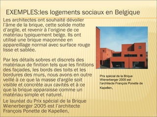EXEMPLES:les logements sociaux en Belgique
Les architectes ont souhaité dévoiler
l’âme de la brique, cette solide motte
d’argile, et revenir à l’origine de ce
matériau typiquement belge. Ils ont
utilisé une brique maçonnée en
appareillage normal avec surface rouge
lisse et sablée.
Par les détails sobres et discrets des
matériaux de finition tels que les finitions
des façades, les bords des toits et les
bordures des murs, nous avons en outre
veillé à ce que la masse d'argile soit
visible et concrète aux cavités et à ce
que la brique apparaisse comme un
matériau simple et naturel.
Le lauréat du Prix spécial de la Brique
Wienerberger 2005 est l’architecte
François Ponette de Kapellen,
Prix spécial de la Brique
Wienerberger 2005 est
l’architecte François Ponette de
Kapellen,
 