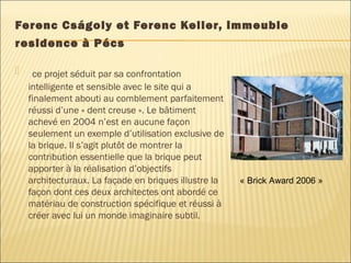 Ferenc Cságoly et Ferenc Keller, immeuble
residence à Pécs
 ce projet séduit par sa confrontation
intelligente et sensible avec le site qui a
finalement abouti au comblement parfaitement
réussi d’une « dent creuse ». Le bâtiment
achevé en 2004 n’est en aucune façon
seulement un exemple d’utilisation exclusive de
la brique. Il s’agit plutôt de montrer la
contribution essentielle que la brique peut
apporter à la réalisation d’objectifs
architecturaux. La façade en briques illustre la
façon dont ces deux architectes ont abordé ce
matériau de construction spécifique et réussi à
créer avec lui un monde imaginaire subtil.
« Brick Award 2006 »
 
