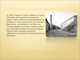  En 1830, Auguste Virebent dépose un brevet
d'invention d'un système de presse de
brique. C'est le début de l'industrialisation de
la brique. Il met au point aussi une invention
dénommée « plinthotomie » qui était une
machine agissant comme un emporte-pièce
pour découper diverses formes sur la glaise
fraîche. Cette technique permet de
s'affranchir de sculpteur et d'industrialiser sa
fabrication.
 