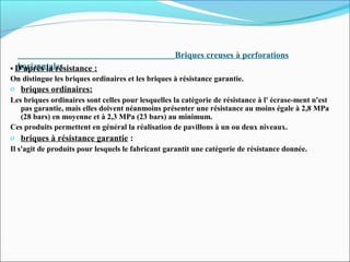 Briques creuses à perforations
horizontales• D'après la résistance :
On distingue les briques ordinaires et les briques à résistance garantie.
o briques ordinaires:
Les briques ordinaires sont celles pour lesquelles la catégorie de résistance à l' écrase-ment n'est
pas garantie, mais elles doivent néanmoins présenter une résistance au moins égale à 2,8 MPa
(28 bars) en moyenne et à 2,3 MPa (23 bars) au minimum.
Ces produits permettent en général la réalisation de pavillons à un ou deux niveaux.
o briques à résistance garantie :
Il s'agit de produits pour lesquels le fabricant garantit une catégorie de résistance donnée.
 