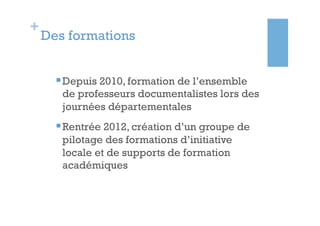 +
    Des formations


      § Depuis 2010, formation de l’ensemble
       de professeurs documentalistes lors des
       journées départementales
      § Rentrée 2012, création d’un groupe de
       pilotage des formations d’initiative
       locale et de supports de formation
       académiques
 