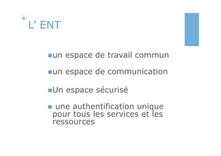 +
    L’ ENT

       n un   espace de travail commun

       n un   espace de communication

       n Un   espace sécurisé

       n une authentification unique
         pour tous les services et les
         ressources
 