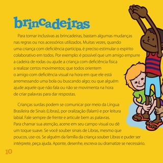 Para tornar inclusivas as brincadeiras, bastam algumas mudanças
nas regras ou nos acessórios utilizados. Muitas vezes, quando
uma criança com deficiência participa, é preciso estimular o espírito
colaborativo em todos. Por exemplo: é possível que um amigo empurre
a cadeira de rodas ou ajude a criança com deficiência física
a realizar certos movimentos; que todos orientem
o amigo com deficiência visual na hora em que ele está
arremessando uma bola ou buscando algo; ou que alguém
ajude aquele que não fala ou não se movimenta na hora
de criar palavras para dar respostas.
Crianças surdas podem se comunicar por meio da Língua
Brasileira de Sinais (Libras), por oralização (falam) e por leitura
labial. Fale sempre de frente e articule bem as palavras.
Para chamar sua atenção, acene em seu campo visual ou dê
um toque suave. Se você souber sinais de Libras, mesmo que
poucos, use-os. Se alguém da família da criança souber Libras e puder ser
intérprete, peça ajuda. Aponte, desenhe, escreva ou dramatize se necessário.
sbr rinca aed i
01
 