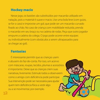 Hockey macio
Nesse jogo, os bastões são substituídos por macarrão utilizado em
natação, pois o material é suave e macio. Use uma bola leve (com guizo,
se for o caso) e improvise um gol, que pode ser um macarrão curvado
fixado ao chão. No caso de criança com mobilidade reduzida, prenda
o macarrão em seu braço ou na cadeira de rodas. Peça que outro jogador
empurre a cadeira do colega. O jogo pode ocorrer entre equipes
ou individualmente (com obstáculos a serem ultrapassados para
se chegar ao gol).
Fantasias
É interessante permitir que as crianças usem
e abusem do faz-de-conta. Por isso, um acervo
com máscaras, roupas, tecidos, plumas e acessórios
é importante. Deixe que as crianças criem suas
narrativas, livremente. Estimule todos a observarem
como o amigo com deficiência pode participar.
Sua intervenção pode ser necessária para ajudar
quem tem deficiência física a vestir algo
ou a se movimentar, por exemplo.
21
 