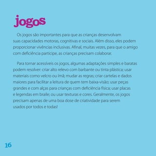 Os jogos são importantes para que as crianças desenvolvam
suas capacidades motoras, cognitivas e sociais. Além disso, eles podem
proporcionar vivências inclusivas. Afinal, muitas vezes, para que o amigo
com deficiência participe, as crianças precisam colaborar.
Para tornar acessíveis os jogos, algumas adaptações simples e baratas
podem resolver: criar alto relevo com barbante ou tinta plástica; usar
materiais como velcro ou ímã; mudar as regras; criar cartelas e dados
maiores para facilitar a leitura de quem tem baixa-visão; usar peças
grandes e com alças para crianças com deficiência física; usar placas
e legendas em braile; ou usar texturas e cores. Geralmente, os jogos
precisam apenas de uma boa dose de criatividade para serem
usados por todos e todas!
jogos
61
 