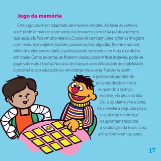 Jogo da memória
Este jogo pode ser adaptado de maneira simples. Ao fazer as cartelas,
você pode demarcar o contorno das imagens com tinta plástica (depois
que seca, ela fica em alto relevo). É possível também preencher as imagens
com texturas e objetos (botões, purpurina, lixa, algodão, lã, entre outros).
Além dos elementos táteis, a palavra pode ser escrita em tinta e também
em braile. Como as cartas, ao ficarem viradas, podem ficar instáveis, pode-se
jogar sobre uma toalha. No caso de crianças com dificuldade de mobilidade,
é possível que o educador ou um colega vire a carta. Funciona assim:
a pessoa vai apontando
as cartas desde o início
e, quando a criança
escolhe, ela pisca ou fala.
Daí, o ajudante vira a carta.
Para revelar a segunda peça,
o ajudante recomeça
os apontamentos até
a sinalização da nova carta,
até se formarem os pares.
71
 