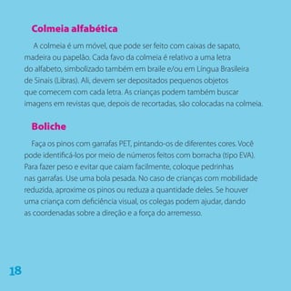 Colmeia alfabética
A colmeia é um móvel, que pode ser feito com caixas de sapato,
madeira ou papelão. Cada favo da colmeia é relativo a uma letra
do alfabeto, simbolizado também em braile e/ou em Língua Brasileira
de Sinais (Libras). Ali, devem ser depositados pequenos objetos
que comecem com cada letra. As crianças podem também buscar
imagens em revistas que, depois de recortadas, são colocadas na colmeia.
Boliche
Faça os pinos com garrafas PET, pintando-os de diferentes cores. Você
pode identificá-los por meio de números feitos com borracha (tipo EVA).
Para fazer peso e evitar que caiam facilmente, coloque pedrinhas
nas garrafas. Use uma bola pesada. No caso de crianças com mobilidade
reduzida, aproxime os pinos ou reduza a quantidade deles. Se houver
uma criança com deficiência visual, os colegas podem ajudar, dando
as coordenadas sobre a direção e a força do arremesso.
81
 