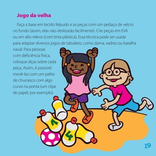 Jogo da velha
Faça a base em tecido felpudo e as peças com um pedaço de velcro
no fundo (assim, elas não deslizarão facilmente). Crie peças em EVA
ou em alto relevo (com tinta plástica). Essa técnica pode ser usada
para adaptar diversos jogos de tabuleiro, como dama, xadrez ou batalha
naval. Para pessoas
com deficiência física,
coloque alças sobre cada
peça. Assim, é possível
movê-las com um palito
de churrasco com algo
curvo na ponta (um clipe
de papel, por exemplo).
91
 
