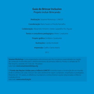 Guia do Brincar Inclusivo
Projeto Incluir Brincando
Realização: Sesame Workshop / UNICEF
Coordenação: Ilaria Favero e Priscila Ramalho
Colaboração: Alexandre Amorim, Estela Caparelli e Rui Aguiar
Textos e consultoria pedagógica: Meire Cavalcante
Projeto gráfico: Emiliano Cavalcante
Ilustrações: Cecília Andrade
Impressão: Gráfica Santa Marta
2012
Sesame Workshop é uma organização educacional sem fins lucrativos especializada na criação
de conteúdo multimídia para o desenvolvimento da primeira infância. Produz o seriado de TV
Vila Sésamo, assistido em mais de 140 países.
Leia mais: www.sesameworkshop.org
O Fundo das Nações Unidas para a Infância (UNICEF) contribui para a construção de um mundo
onde os direitos de cada criança e de cada adolescente sejam cumpridos, respeitados e protegidos.
Presente em 191 países, é referência mundial em conhecimento e ações relacionadas à infância
e adolescência.
Leia mais: www.unicef.org.br
 