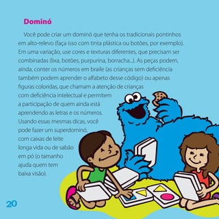 Dominó
Você pode criar um dominó que tenha os tradicionais pontinhos
em alto-relevo (faça isso com tinta plástica ou botões, por exemplo).
Em uma variação, use cores e texturas diferentes, que precisam ser
combinadas (lixa, botões, purpurina, borracha...). As peças podem,
ainda, conter os números em braile (as crianças sem deficiência
também podem aprender o alfabeto desse código) ou apenas
figuras coloridas, que chamam a atenção de crianças
com deficiência intelectual e permitem
a participação de quem ainda está
aprendendo as letras e os números.
Usando essas mesmas dicas, você
pode fazer um superdominó,
com caixas de leite
longa vida ou de sabão
em pó (o tamanho
ajuda quem tem
baixa visão).
02
 