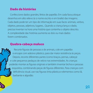 Dado de histórias
Confeccione dados grandes, feitos de papelão. Em cada face,coloque
desenhos em alto relevo (e o nome escrito e em braile) das imagens.
Cada dado pode ter um tipo de informação em suas faces: animais, verbos,
objetos, pessoas, adjetivos, lugares... Quando a criança lança o dado,
precisa inventar na hora uma história que contenha o objeto descrito.
A complexidade das histórias aumenta se dois ou mais dados
forem combinados.
Quebra-cabeça maluco
Recorte figuras de pessoas e de animais, cole em papelão
e encape com adesivo plástico, para dar maior resistência às peças.
Depois, recorte diferentes partes (como braços, pernas, cabeça)
e cole pequenos pedaços de velcro nas extremidades. As crianças
poderão montar as figuras originais e também inventar bichos e pessoas
esquisitos, combinando peças de figuras diferentes. Para crianças com
deficiência visual, use nas figuras tinta plástica e elementos como lã,
barbante e algodão.
12
 