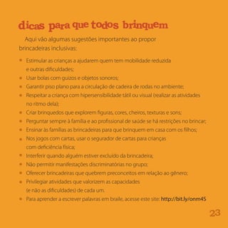 Aqui vão algumas sugestões importantes ao propor
brincadeiras inclusivas:
32
Estimular as crianças a ajudarem quem tem mobilidade reduzida
e outras dificuldades;
Usar bolas com guizos e objetos sonoros;
Garantir piso plano para a circulação de cadeira de rodas no ambiente;
Respeitar a criança com hipersensibilidade tátil ou visual (realizar as atividades
no ritmo dela);
Criar brinquedos que explorem figuras, cores, cheiros, texturas e sons;
Perguntar sempre à família e ao profissional de saúde se há restrições no brincar;
Ensinar às famílias as brincadeiras para que brinquem em casa com os filhos;
Nos jogos com cartas, usar o segurador de cartas para crianças
com deficiência física;
Interferir quando alguém estiver excluído da brincadeira;
Não permitir manifestações discriminatórias no grupo;
Oferecer brincadeiras que quebrem preconceitos em relação ao gênero;
Privilegiar atividades que valorizem as capacidades
(e não as dificuldades) de cada um.
Para aprender a escrever palavras em braile, acesse este site: http://bit.ly/onm4S
e i qatm r uea si i iacf l t ma a lnci us oã
aicd s aarp que oodt s r nb i q mue
 