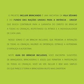 O PROJETO INCLUIR BRINCANDO É UMA INICIATIVA DA VILA SÉSAMO
E DO FUNDO DAS NAÇÕES UNIDAS PARA A INFÂNCIA - UNICEF
QUE BUSCA CONTRIBUIR PARA A GARANTIA DO DIREITO DE BRINCAR
A TODAS AS CRIANÇAS, RESPEITANDO OS RITMOS E A INDIVIDUALIDADE
DE CADA UMA.
NOSSO SONHO É UM BRINCAR INCLUSIVO, QUE PROMOVA A INTERAÇÃO
DE TODAS AS CRIANÇAS, VALORIZE AS DIFERENÇAS, ESTIMULE A AUTONOMIA
E FORTALEÇA A AUTOESTIMA.
NESTE GUIA DO BRINCAR INCLUSIVO, VOCÊ ENCONTRA SUGESTÕES
DE BRINQUEDOS, BRINCADEIRAS E JOGOS QUE PERMITEM A PARTICIPAÇÃO
DE TODAS AS CRIANÇAS. VOCÊ VAI VER: INCLUIR É BEM MAIS SIMPLES
DO QUE PARECE E TORNA A BRINCADEIRA MUITO MAIS DIVERTIDA!
 