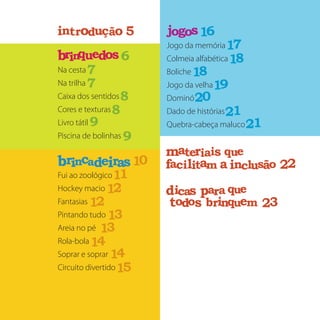 Na cesta
Na trilha
Caixa dos sentidos
Cores e texturas
Livro tátil
Piscina de bolinhas
Fui ao zoológico
Hockey macio
Fantasias
Pintando tudo
Areia no pé
Rola-bola 	
Soprar e soprar
Circuito divertido
Jogo da memória
Colmeia alfabética
Boliche
Jogo da velha
Dominó
Dado de histórias
Quebra-cabeça maluco
5
6
7
8
9
01
11
21
31
41
51
61
81
91
02
12
22
32
sbrinqu oed
sbr rinca aed i
jogosr d çnt ui o ão
e i qatm r uea si
i iacf l t ma a lnci us oã
aicd s aarp que
oodt s r nb i q mue
e i qatm r uea si i iacf l t ma a lnci us oã
aicd s aarp que oodt s r nb i q mue
7
8
9
21
31
41
71
81
12
r d çnt ui o ão
e i qatm r uea si
i iacf l t ma a lnci us oã
aicd s aarp que
oodt s r nb i q mue
e i qatm r uea si i iacf l t ma a nci
aicd s aarp que oodt s r nb i q mue
r d çnt ui o ão
e i qatm r uea si
i iacf l t ma a lnci us oã
aicd s aarp que
oodt s r nb i q mue
e i qatm r uea si i iacf l t ma a nci
aicd s aarp que oodt s r nb i q mue
 