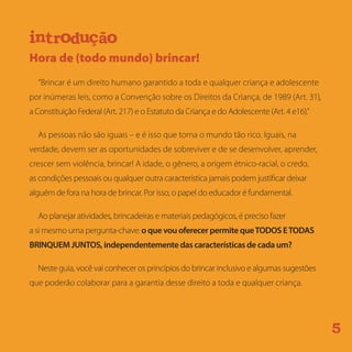 Hora de (todo mundo) brincar!
“Brincar é um direito humano garantido a toda e qualquer criança e adolescente
por inúmeras leis, como a Convenção sobre os Direitos da Criança, de 1989 (Art. 31),
a Constituição Federal (Art. 217) e o Estatuto da Criança e do Adolescente (Art. 4 e16).”
As pessoas não são iguais – e é isso que torna o mundo tão rico. Iguais, na
verdade, devem ser as oportunidades de sobreviver e de se desenvolver, aprender,
crescer sem violência, brincar! A idade, o gênero, a origem étnico-racial, o credo,
as condições pessoais ou qualquer outra característica jamais podem justificar deixar
alguém de fora na hora de brincar. Por isso, o papel do educador é fundamental.
Ao planejar atividades, brincadeiras e materiais pedagógicos, é preciso fazer
a si mesmo uma pergunta-chave: o que vou oferecer permite queTODOS ETODAS
BRINQUEM JUNTOS, independentemente das características de cada um?
Neste guia, você vai conhecer os princípios do brincar inclusivo e algumas sugestões
que poderão colaborar para a garantia desse direito a toda e qualquer criança.
5
r d çnt ui o ão
e i qatm r uea si
i iacf l t ma a lnci us oã
aicd s aarp que
oodt s r nb i q mue
e i qatm r uea si i iacf l t ma a lnci us oã
aicd s aarp que oodt s r nb i q mue
 