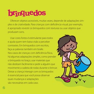Oferecer objetos acessíveis, muitas vezes, depende de adaptações sim-
ples e de criatividade. Para crianças com deficiência visual, por exemplo,
é apropriado revestir os brinquedos com texturas ou usar objetos que
produzam sons.
Usar cores fortes é estimulante para todos
e ajuda quem tem baixa visão a perceber
contrastes. Em brinquedos com escritos,
faça as palavras também em braile.
Nos casos de crianças com deficiência física,
há algumas adaptações simples, como prender
o brinquedo no braço, usar materiais que
não deslizam facilmente e pedir a alguém que
movimente a cadeira de rodas durante o brincar.
Deixar a criança interagir com os brinquedos
é essencial para que você possa observar
quais mudanças e adaptações
são necessárias em cada caso.
sbrinqu oed
6
 
