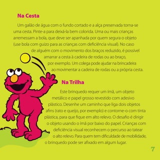 Na Cesta
Um galão de água com o fundo cortado e a alça preservada torna-se
uma cesta. Pinte-a para deixá-la bem colorida. Uma ou mais crianças
arremessam a bola, que deve ser apanhada por quem segura o objeto
(use bola com guizo para as crianças com deficiência visual). No caso
de alguém com o movimento dos braços reduzido, é possível
amarrar a cesta à cadeira de rodas ou ao braço,
por exemplo. Um colega pode ajudar na brincadeira
ao movimentar a cadeira de rodas ou a própria cesta.
NaTrilha
Este brinquedo requer um ímã, um objeto
metálico e papel grosso revestido com adesivo
plástico. Desenhe um caminho que liga dois objetos
afins (rato e queijo, por exemplo) e contorne-o com tinta
plástica, para que fique em alto relevo. O desafio é dirigir
o objeto usando o ímã por baixo do papel. Crianças com
deficiência visual reconhecem o percurso ao tatear
o alto relevo. Para quem tem dificuldade de mobilidade,
o brinquedo pode ser afixado em algum lugar.
7
 