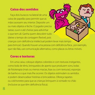 Caixa dos sentidos
Faça dois buracos na lateral de uma
caixa de papelão para permitir que as
mãos acessem seu interior. Deposite um
ou mais objetos e feche. O jogador precisa
tatear, ouvir e até cheirar para adivinhar
o que tem ali. Ganha quem descobrir tudo
(deixe o tempo de contagem flexível, pois
crianças com deficiência intelectual podem levar mais tempo
para brincar). Quando houver uma pessoa com deficiência física , por exemplo,
que não fala, use comunicação alternativa, como placas ou letras móveis.
Cores e texturas
Em uma caixa, coloque objetos coloridos e com texturas instigantes,
como bola de tênis, brinquedos de aperto que produzem sons, bolas
de fisioterapia (mais ou menos macias, lisas ou com texturas), esponjas
de banho e o que mais lhe ocorrer. Os objetos estimulam os sentidos
e podem desencadear histórias e brincadeiras. Ofereça tapetes
ou colchonetes para que as crianças brinquem à vontade no chão
(inclusive as que têm deficiência física).
8
 