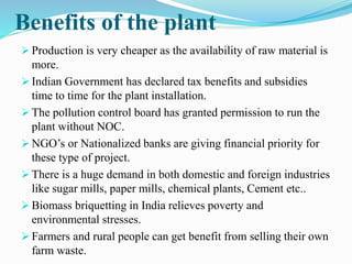 Benefits of the plant 
 Production is very cheaper as the availability of raw material is 
more. 
 Indian Government has declared tax benefits and subsidies 
time to time for the plant installation. 
 The pollution control board has granted permission to run the 
plant without NOC. 
 NGO’s or Nationalized banks are giving financial priority for 
these type of project. 
 There is a huge demand in both domestic and foreign industries 
like sugar mills, paper mills, chemical plants, Cement etc.. 
 Biomass briquetting in India relieves poverty and 
environmental stresses. 
 Farmers and rural people can get benefit from selling their own 
farm waste. 
 