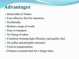 Advantages 
Renewable in Nature. 
Cost effective fuel for industries. 
Ecofriendly. 
Reduces usage of wood. 
Easy to transport. 
No flying of ashes. 
Constitute burning high efficiency and quality fuel. 
No sulfur and phosphor emission. 
Used in transportation. 
Produces constant heat for a longer time. 
 