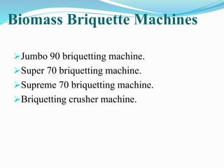 Biomass Briquette Machines 
Jumbo 90 briquetting machine. 
Super 70 briquetting machine. 
Supreme 70 briquetting machine. 
Briquetting crusher machine. 
 
