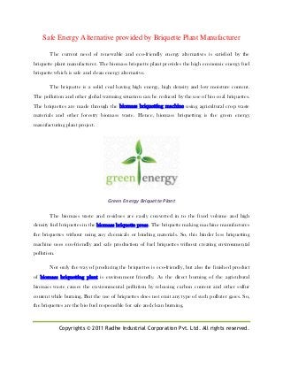 Copyrights © 2011 Radhe Industrial Corporation Pvt. Ltd. All rights reserved.
Safe Energy Alternative provided by Briquette Plant Manufacturer
The current need of renewable and eco-friendly energy alternatives is satisfied by the
briquette plant manufacturer. The biomass briquette plant provides the high economic energy fuel
briquette which is safe and clean energy alternative.
The briquette is a solid coal having high energy, high density and low moisture content.
The pollution and other global warming situation can be reduced by the use of bio coal briquettes.
The briquettes are made through the biomass briquetting machine using agricultural crop waste
materials and other forestry biomass waste. Hence, biomass briquetting is the green energy
manufacturing plant project.
Green Energy Briquette Plant
The biomass waste and residues are easily converted in to the fixed volume and high
density fuel briquettes in the biomass briquette press. The briquette making machine manufactures
the briquettes without using any chemicals or binding materials. So, this binder less briquetting
machine uses eco-friendly and safe production of fuel briquettes without creating environmental
pollution.
Not only the way of producing the briquettes is eco-friendly, but also the finished product
of biomass briquetting plant is environment friendly. As the direct burning of the agricultural
biomass waste causes the environmental pollution by releasing carbon content and other sulfur
content while burning. But the use of briquettes does not emit any type of such polluter gases. So,
the briquettes are the bio fuel responsible for safe and clean burning.
 