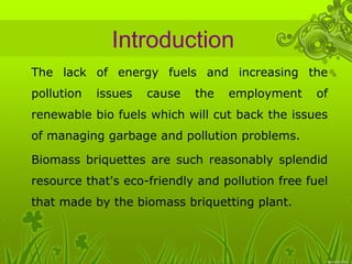 Introduction 
• The lack of energy fuels and increasing the 
pollution issues cause the employment of 
renewable bio fuels which will cut back the issues 
of managing garbage and pollution problems. 
• Biomass briquettes are such reasonably splendid 
resource that's eco-friendly and pollution free fuel 
that made by the biomass briquetting plant. 
 