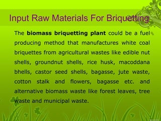 Input Raw Materials For Briquetting 
• The biomass briquetting plant could be a fuel 
producing method that manufactures white coal 
briquettes from agricultural wastes like edible nut 
shells, groundnut shells, rice husk, macoddana 
bhells, castor seed shells, bagasse, jute waste, 
cotton stalk and flowers, bagasse etc. and 
alternative biomass waste like forest leaves, tree 
waste and municipal waste. 
 