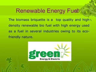 Renewable Energy Fuel 
• The biomass briquette is a top quality and high 
density renewable bio fuel with high energy used 
as a fuel in several industries owing to its eco-friendly 
nature. 
 