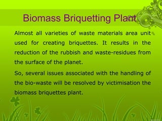 Biomass Briquetting Plant 
• Almost all varieties of waste materials area unit 
used for creating briquettes. It results in the 
reduction of the rubbish and waste-residues from 
the surface of the planet. 
• So, several issues associated with the handling of 
the bio-waste will be resolved by victimisation the 
biomass briquettes plant. 
 