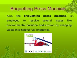 Briquetting Press Machine 
• Also, the briquetting press machine is 
employed to resolve several issues like 
environmental pollution and erosion by changing 
waste into helpful fuel briquettes. 
 