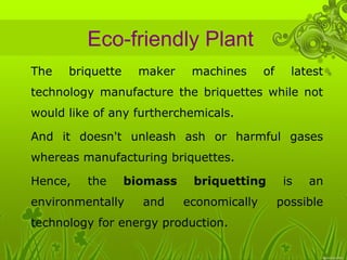 Eco-friendly Plant 
• The briquette maker machines of latest 
technology manufacture the briquettes while not 
would like of any furtherchemicals. 
• And it doesn't unleash ash or harmful gases 
whereas manufacturing briquettes. 
• Hence, the biomass briquetting is an 
environmentally and economically possible 
technology for energy production. 
 