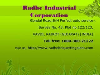 Radhe Industrial 
Corporation 
Gondal Road,B/H Perfect auto service 
Survey No. 43, Plot no.122/123, 
VAVDI, RAJKOT (GUJARAT) [INDIA] 
Toll free: 1800-300-21222 
Visit Us: http://www.radhebriquettingplant.com 
 