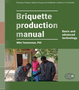 3
Briquette
production
manual
Basic and
advanced
technology
Mike Temmerman, PhD
Recycling of Organic Waste for Energy and Smallholder Livelihood in The Gambia
 