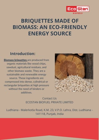 BRIQUETTES MADE OF
BIOMASS: AN ECO-FRIENDLY
ENERGY SOURCE
Introduction:
Biomass briquettes are produced from
organic materials like wood chips,
sawdust, agricultural residues, and
other biomass waste. They are a
sustainable and renewable energy
source. These ingredients are
compressed into dense, cylindrical or
rectangular briquettes at high pressure
without the need of binders or
additives.
Contact Us
ECOSTAN BIOFUEL PRIVATE LIMITED
Ludhiana - Malerkotla Road, K.M. 23, V.P.O. Lehra, Dist. Ludhiana -
141118, Punjab, India
 